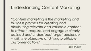 Understanding Content Marketing
“Content marketing is the marketing and
business process for creating and
distributing relevant and valuable content
to attract, acquire, and engage a clearly
defined and understood target audience
– with the objective of driving profitable
customer action.”
– Joe Pulizzi
Source: http://contentmarketinginstitute.com/2012/06/content-marketing-definition/think
1 May 2015 Fundamentals of Omnichannel Content Strategy 22
 