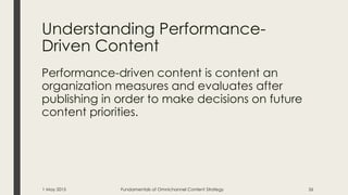 Understanding Performance-
Driven Content
Performance-driven content is content an
organization measures and evaluates after
publishing in order to make decisions on future
content priorities.
1 May 2015 Fundamentals of Omnichannel Content Strategy 26
 