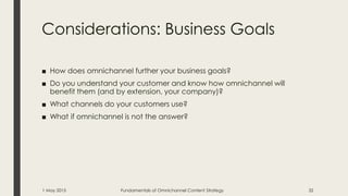 Considerations: Business Goals
■ How does omnichannel further your business goals?
■ Do you understand your customer and know how omnichannel will
benefit them (and by extension, your company)?
■ What channels do your customers use?
■ What if omnichannel is not the answer?
1 May 2015 Fundamentals of Omnichannel Content Strategy 32
 
