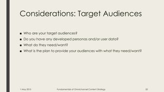 Considerations: Target Audiences
■ Who are your target audiences?
■ Do you have any developed personas and/or user data?
■ What do they need/want?
■ What is the plan to provide your audiences with what they need/want?
1 May 2015 Fundamentals of Omnichannel Content Strategy 33
 