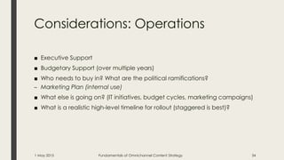 Considerations: Operations
■ Executive Support
■ Budgetary Support (over multiple years)
■ Who needs to buy in? What are the political ramifications?
– Marketing Plan (internal use)
■ What else is going on? (IT initiatives, budget cycles, marketing campaigns)
■ What is a realistic high-level timeline for rollout (staggered is best)?
1 May 2015 Fundamentals of Omnichannel Content Strategy 34
 