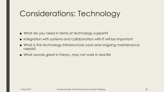 Considerations: Technology
■ What do you need in terms of technology support?
■ Integration with systems and collaboration with IT will be important
■ What is the technology infrastructure costs and ongoing maintenance
needs?
■ What sounds great in theory, may not work in real life
1 May 2015 Fundamentals of Omnichannel Content Strategy 35
 