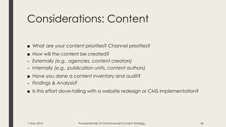 Considerations: Content
■ What are your content priorities? Channel priorities?
■ How will the content be created?
– Externally (e.g., agencies, content creators)
– Internally (e.g., publication units, content authors)
■ Have you done a content inventory and audit?
– Findings & Analysis?
■ Is this effort dove-tailing with a website redesign or CMS implementation?
1 May 2015 Fundamentals of Omnichannel Content Strategy 36
 