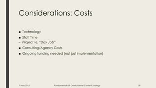 Considerations: Costs
■ Technology
■ Staff Time
– Project vs. “Day Job”
■ Consulting/Agency Costs
■ Ongoing funding needed (not just implementation)
1 May 2015 Fundamentals of Omnichannel Content Strategy 39
 