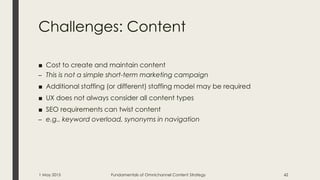Challenges: Content
■ Cost to create and maintain content
– This is not a simple short-term marketing campaign
■ Additional staffing (or different) staffing model may be required
■ UX does not always consider all content types
■ SEO requirements can twist content
– e.g., keyword overload, synonyms in navigation
1 May 2015 Fundamentals of Omnichannel Content Strategy 42
 