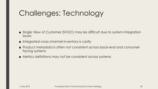 Challenges: Technology
■ Single View of Customer (SVOC) may be difficult due to system integration
issues
■ Integrated cross-channel inventory is costly
■ Product metadata is often not consistent across back-end and consumer
facing systems
■ Metrics definitions may not be consistent across systems
1 May 2015 Fundamentals of Omnichannel Content Strategy 43
 