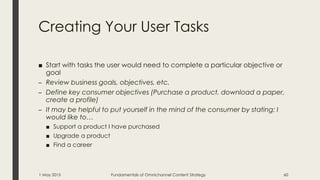 Creating Your User Tasks
■ Start with tasks the user would need to complete a particular objective or
goal
– Review business goals, objectives, etc.
– Define key consumer objectives (Purchase a product, download a paper,
create a profile)
– It may be helpful to put yourself in the mind of the consumer by stating: I
would like to…
■ Support a product I have purchased
■ Upgrade a product
■ Find a career
1 May 2015 Fundamentals of Omnichannel Content Strategy 60
 
