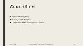 Ground Rules
■ Everybody has a say
■ Parking lot for tangents
■ Limited electronic interruptions please!
1 May 2015 Fundamentals of Omnichannel Content Strategy 7
 