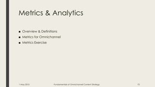 Metrics & Analytics
■ Overview & Definitions
■ Metrics for Omnichannel
■ Metrics Exercise
1 May 2015 Fundamentals of Omnichannel Content Strategy 73
 