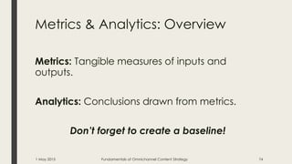 Metrics & Analytics: Overview
Metrics: Tangible measures of inputs and
outputs.
Analytics: Conclusions drawn from metrics.
Don’t forget to create a baseline!
1 May 2015 Fundamentals of Omnichannel Content Strategy 74
 