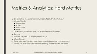 Metrics & Analytics: Hard Metrics
■ Quantitative measurements: numbers, facts. It’s the “what.”
– Web & Mobile
■ Conversions
■ # Visits
■ Time on Site
■ Media
– Click-through Performance on Advertisements/Banners
■ Search
– Internal, Organic, Paid – keyword usage
■ When to use:
– There is a need to demonstrate a quantifiable return on investment
– Too much anecdotal information is being used to make decisions
1 May 2015 Fundamentals of Omnichannel Content Strategy 76
 