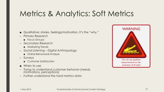 Metrics & Analytics: Soft Metrics
■ Qualitative: stories, feelings/motivation. It’s the “why.”
– Primary Research
■ Focus Groups
– Secondary Research
■ Marketing Trends
– Social Listening – Digital Anthropology
■ Online Behavioral Analysis
– Surveys
■ Customer Satisfaction
■ When to use
– Trying to understand customer behavior (needs,
motivations, perceptions)
– Further understand the hard metrics data
1 May 2015 Fundamentals of Omnichannel Content Strategy 77
 