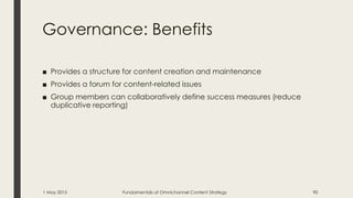 Governance: Benefits
■ Provides a structure for content creation and maintenance
■ Provides a forum for content-related issues
■ Group members can collaboratively define success measures (reduce
duplicative reporting)
1 May 2015 Fundamentals of Omnichannel Content Strategy 90
 