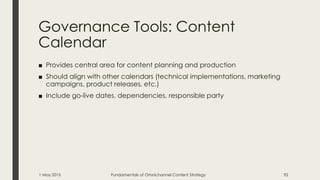 Governance Tools: Content
Calendar
■ Provides central area for content planning and production
■ Should align with other calendars (technical implementations, marketing
campaigns, product releases, etc.)
■ Include go-live dates, dependencies, responsible party
1 May 2015 Fundamentals of Omnichannel Content Strategy 92
 
