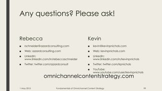 Any questions? Please ask!
Rebecca
■ rschneider@azzardconsulting.com
■ Web: azzardconsulting.com
■ LinkedIn:
www.linkedin.com/in/rebeccaschneider
■ Twitter: twitter.com/azzardconsult
Kevin
■ kevin@kevinpnichols.com
■ Web: kevinpnichols.com
■ LinkedIn:
www.linkedin.com/in/kevinpnichols
■ Twitter: twitter.com/kpnichols
■ YouTube:
www.youtube.com/user/kevinpnichols
1 May 2015 Fundamentals of Omnichannel Content Strategy 99
omnichannelcontentstrategy.com
 