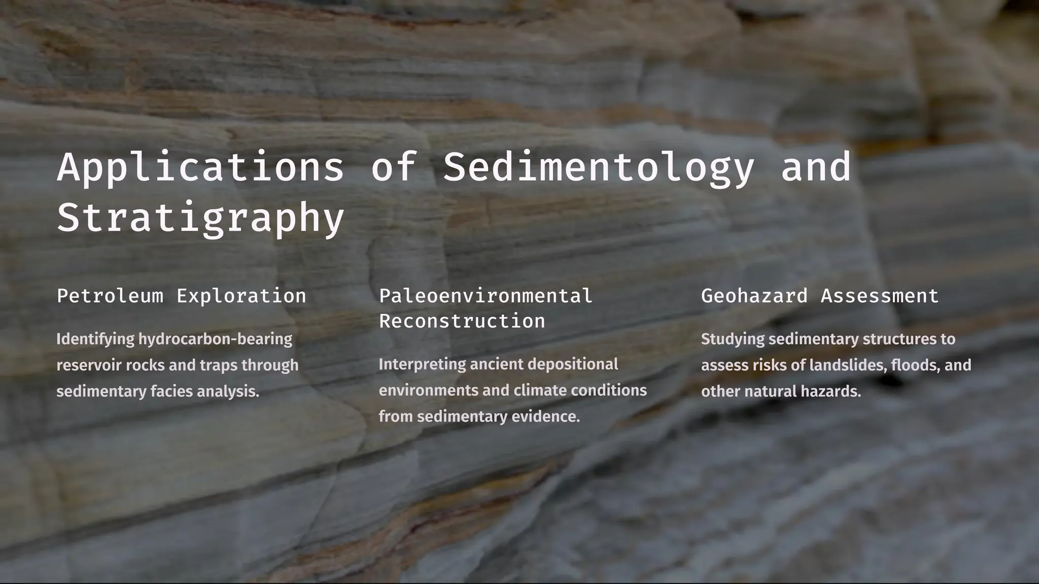 Applications of Sedimentology and
Stratigraphy
Petroleum Exploration
Identifying hydrocarbon-bearing
reservoir rocks and traps through
sedimentary facies analysis.
Paleoenvironmental
Reconstruction
Interpreting ancient depositional
environments and climate conditions
from sedimentary evidence.
Geohazard Assessment
Studying sedimentary structures to
assess risks of landslides, floods, and
other natural hazards.
 