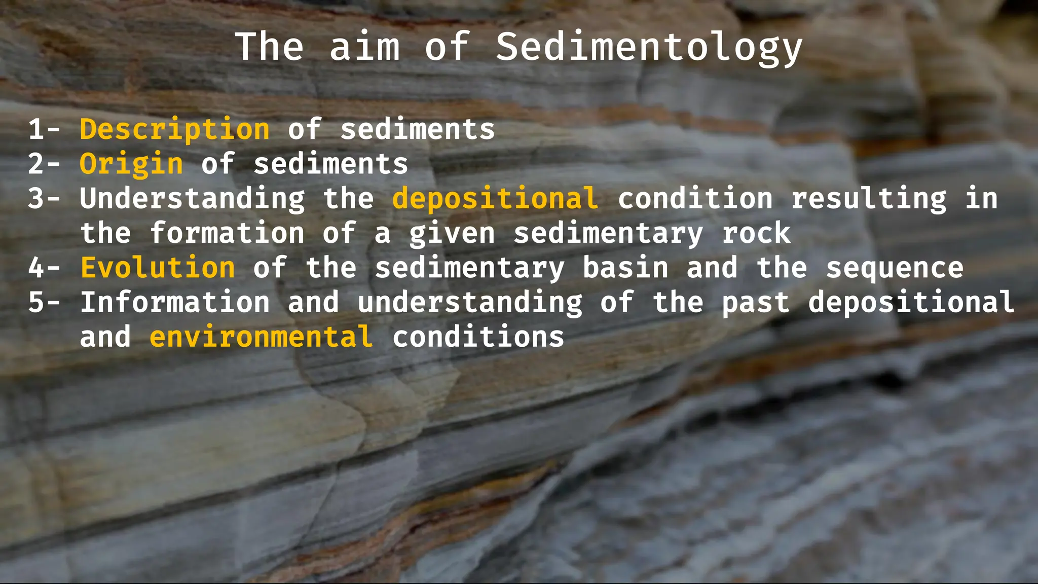 1- Description of sediments
2- Origin of sediments
3- Understanding the depositional condition resulting in
the formation of a given sedimentary rock
4- Evolution of the sedimentary basin and the sequence
5- Information and understanding of the past depositional
and environmental conditions
The aim of Sedimentology
 