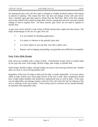 TYPES OF VALVES                         DOE-HDBK-1018/2-93                                  Valves


On opening the gate valve, the flow path is enlarged in a highly nonlinear manner with respect
to percent of opening. This means that flow rate does not change evenly with stem travel.
Also, a partially open gate disk tends to vibrate from the fluid flow. Most of the flow change
occurs near shutoff with a relatively high fluid velocity causing disk and seat wear and eventual
leakage if used to regulate flow. For these reasons, gate valves are not used to regulate or
throttle flow.

A gate valve can be used for a wide variety of fluids and provides a tight seal when closed. The
major disadvantages to the use of a gate valve are:

               It is not suitable for throttling applications.

               It is prone to vibration in the partially open state.

               It is more subject to seat and disk wear than a globe valve.

               Repairs, such as lapping and grinding, are generally more difficult to accomplish.


Gate Valve Disk Design

Gate valves are available with a variety of disks. Classification of gate valves is usually made
by the type disk used: solid wedge, flexible wedge, split wedge, or parallel disk.

Solid wedges, flexible wedges, and split wedges are used in valves having inclined seats. Parallel
disks are used in valves having parallel seats.

Regardless of the style of wedge or disk used, the disk is usually replaceable. In services where
solids or high velocity may cause rapid erosion of the seat or disk, these components should
have a high surface hardness and should have replacement seats as well as disks. If the seats
are not replaceable, seat damage requires removal of the valve from the line for refacing of the
seat, or refacing of the seat in place. Valves being used in corrosion service should normally
be specified with replaceable seats.




ME-04                                          Page 10                                      Rev. 0
 