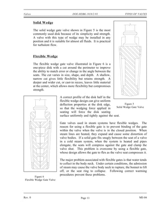 Valves                                    DOE-HDBK-1018/2-93                      TYPES OF VALVES


         Solid Wedge

         The solid wedge gate valve shown in Figure 5 is the most
         commonly used disk because of its simplicity and strength.
         A valve with this type of wedge may be installed in any
         position and it is suitable for almost all fluids. It is practical
         for turbulent flow.


         Flexible Wedge

         The flexible wedge gate valve illustrated in Figure 6 is a
         one-piece disk with a cut around the perimeter to improve
         the ability to match error or change in the angle between the
         seats. The cut varies in size, shape, and depth. A shallow,
         narrow cut gives little flexibility but retains strength. A
         deeper and wider cut, or cast-in recess, leaves little material
         at the center, which allows more flexibility but compromises
         strength.

                               A correct profile of the disk half in the
                               flexible wedge design can give uniform
                               deflection properties at the disk edge,            Figure 5
                               so that the wedging force applied in        Solid Wedge Gate Valve
                               seating will force the disk seating
                               surface uniformly and tightly against the seat.

                               Gate valves used in steam systems have flexible wedges. The
                               reason for using a flexible gate is to prevent binding of the gate
                               within the valve when the valve is in the closed position. When
                               steam lines are heated, they expand and cause some distortion of
                               valve bodies. If a solid gate fits snugly between the seat of a valve
                               in a cold steam system, when the system is heated and pipes
                               elongate, the seats will compress against the gate and clamp the
                               valve shut. This problem is overcome by using a flexible gate,
                               whose design allows the gate to flex as the valve seat compresses it.

                               The major problem associated with flexible gates is that water tends
                               to collect in the body neck. Under certain conditions, the admission
                               of steam may cause the valve body neck to rupture, the bonnet to lift
                               off, or the seat ring to collapse. Following correct warming
                               procedures prevent these problems.
          Figure 6
 Flexible Wedge Gate Valve




Rev. 0                                           Page 11                                      ME-04
 
