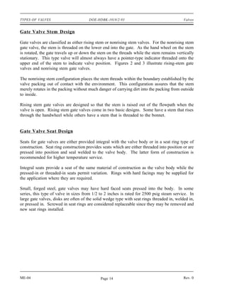 TYPES OF VALVES                       DOE-HDBK-1018/2-93                                    Valves


Gate Valve Stem Design

Gate valves are classified as either rising stem or nonrising stem valves. For the nonrising stem
gate valve, the stem is threaded on the lower end into the gate. As the hand wheel on the stem
is rotated, the gate travels up or down the stem on the threads while the stem remains vertically
stationary. This type valve will almost always have a pointer-type indicator threaded onto the
upper end of the stem to indicate valve position. Figures 2 and 3 illustrate rising-stem gate
valves and nonrising stem gate valves.

The nonrising stem configuration places the stem threads within the boundary established by the
valve packing out of contact with the environment. This configuration assures that the stem
merely rotates in the packing without much danger of carrying dirt into the packing from outside
to inside.

Rising stem gate valves are designed so that the stem is raised out of the flowpath when the
valve is open. Rising stem gate valves come in two basic designs. Some have a stem that rises
through the handwheel while others have a stem that is threaded to the bonnet.


Gate Valve Seat Design

Seats for gate valves are either provided integral with the valve body or in a seat ring type of
construction. Seat ring construction provides seats which are either threaded into position or are
pressed into position and seal welded to the valve body. The latter form of construction is
recommended for higher temperature service.

Integral seats provide a seat of the same material of construction as the valve body while the
pressed-in or threaded-in seats permit variation. Rings with hard facings may be supplied for
the application where they are required.

Small, forged steel, gate valves may have hard faced seats pressed into the body. In some
series, this type of valve in sizes from 1/2 to 2 inches is rated for 2500 psig steam service. In
large gate valves, disks are often of the solid wedge type with seat rings threaded in, welded in,
or pressed in. Screwed in seat rings are considered replaceable since they may be removed and
new seat rings installed.




ME-04                                        Page 14                                        Rev. 0
 