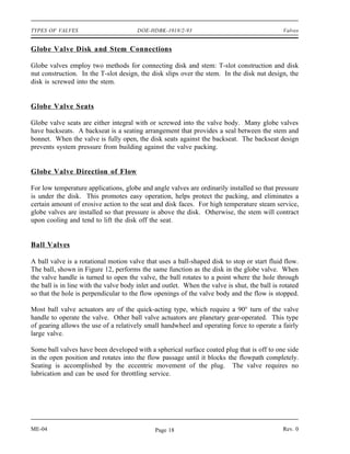 TYPES OF VALVES                         DOE-HDBK-1018/2-93                                     Valves


Globe Valve Disk and Stem Connections

Globe valves employ two methods for connecting disk and stem: T-slot construction and disk
nut construction. In the T-slot design, the disk slips over the stem. In the disk nut design, the
disk is screwed into the stem.


Globe Valve Seats

Globe valve seats are either integral with or screwed into the valve body. Many globe valves
have backseats. A backseat is a seating arrangement that provides a seal between the stem and
bonnet. When the valve is fully open, the disk seats against the backseat. The backseat design
prevents system pressure from building against the valve packing.


Globe Valve Direction of Flow

For low temperature applications, globe and angle valves are ordinarily installed so that pressure
is under the disk. This promotes easy operation, helps protect the packing, and eliminates a
certain amount of erosive action to the seat and disk faces. For high temperature steam service,
globe valves are installed so that pressure is above the disk. Otherwise, the stem will contract
upon cooling and tend to lift the disk off the seat.


Ball Valves

A ball valve is a rotational motion valve that uses a ball-shaped disk to stop or start fluid flow.
The ball, shown in Figure 12, performs the same function as the disk in the globe valve. When
the valve handle is turned to open the valve, the ball rotates to a point where the hole through
the ball is in line with the valve body inlet and outlet. When the valve is shut, the ball is rotated
so that the hole is perpendicular to the flow openings of the valve body and the flow is stopped.

Most ball valve actuators are of the quick-acting type, which require a 90° turn of the valve
handle to operate the valve. Other ball valve actuators are planetary gear-operated. This type
of gearing allows the use of a relatively small handwheel and operating force to operate a fairly
large valve.

Some ball valves have been developed with a spherical surface coated plug that is off to one side
in the open position and rotates into the flow passage until it blocks the flowpath completely.
Seating is accomplished by the eccentric movement of the plug. The valve requires no
lubrication and can be used for throttling service.




ME-04                                         Page 18                                          Rev. 0
 