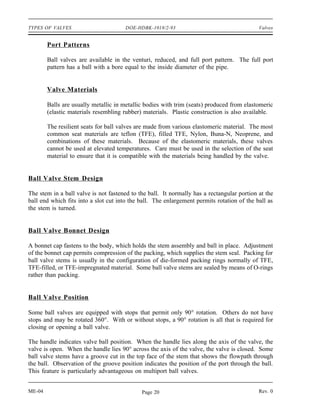 TYPES OF VALVES                       DOE-HDBK-1018/2-93                                    Valves


        Port Patterns

        Ball valves are available in the venturi, reduced, and full port pattern. The full port
        pattern has a ball with a bore equal to the inside diameter of the pipe.


        Valve Materials

        Balls are usually metallic in metallic bodies with trim (seats) produced from elastomeric
        (elastic materials resembling rubber) materials. Plastic construction is also available.

        The resilient seats for ball valves are made from various elastomeric material. The most
        common seat materials are teflon (TFE), filled TFE, Nylon, Buna-N, Neoprene, and
        combinations of these materials. Because of the elastomeric materials, these valves
        cannot be used at elevated temperatures. Care must be used in the selection of the seat
        material to ensure that it is compatible with the materials being handled by the valve.


Ball Valve Stem Design

The stem in a ball valve is not fastened to the ball. It normally has a rectangular portion at the
ball end which fits into a slot cut into the ball. The enlargement permits rotation of the ball as
the stem is turned.


Ball Valve Bonnet Design

A bonnet cap fastens to the body, which holds the stem assembly and ball in place. Adjustment
of the bonnet cap permits compression of the packing, which supplies the stem seal. Packing for
ball valve stems is usually in the configuration of die-formed packing rings normally of TFE,
TFE-filled, or TFE-impregnated material. Some ball valve stems are sealed by means of O-rings
rather than packing.


Ball Valve Position

Some ball valves are equipped with stops that permit only 90° rotation. Others do not have
stops and may be rotated 360°. With or without stops, a 90° rotation is all that is required for
closing or opening a ball valve.

The handle indicates valve ball position. When the handle lies along the axis of the valve, the
valve is open. When the handle lies 90° across the axis of the valve, the valve is closed. Some
ball valve stems have a groove cut in the top face of the stem that shows the flowpath through
the ball. Observation of the groove position indicates the position of the port through the ball.
This feature is particularly advantageous on multiport ball valves.


ME-04                                        Page 20                                        Rev. 0
 