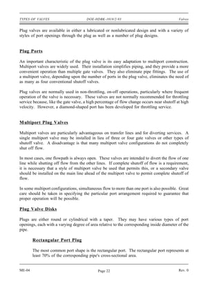 TYPES OF VALVES                       DOE-HDBK-1018/2-93                                    Valves


Plug valves are available in either a lubricated or nonlubricated design and with a variety of
styles of port openings through the plug as well as a number of plug designs.


Plug Ports

An important characteristic of the plug valve is its easy adaptation to multiport construction.
Multiport valves are widely used. Their installation simplifies piping, and they provide a more
convenient operation than multiple gate valves. They also eliminate pipe fittings. The use of
a multiport valve, depending upon the number of ports in the plug valve, eliminates the need of
as many as four conventional shutoff valves.

Plug valves are normally used in non-throttling, on-off operations, particularly where frequent
operation of the valve is necessary. These valves are not normally recommended for throttling
service because, like the gate valve, a high percentage of flow change occurs near shutoff at high
velocity. However, a diamond-shaped port has been developed for throttling service.


M ultiport Plug Valves

Multiport valves are particularly advantageous on transfer lines and for diverting services. A
single multiport valve may be installed in lieu of three or four gate valves or other types of
shutoff valve. A disadvantage is that many multiport valve configurations do not completely
shut off flow.

In most cases, one flowpath is always open. These valves are intended to divert the flow of one
line while shutting off flow from the other lines. If complete shutoff of flow is a requirement,
it is necessary that a style of multiport valve be used that permits this, or a secondary valve
should be installed on the main line ahead of the multiport valve to permit complete shutoff of
flow.

In some multiport configurations, simultaneous flow to more than one port is also possible. Great
care should be taken in specifying the particular port arrangement required to guarantee that
proper operation will be possible.

Plug Valve Disks

Plugs are either round or cylindrical with a taper. They may have various types of port
openings, each with a varying degree of area relative to the corresponding inside diameter of the
pipe.

        Rectangular Port Plug

        The most common port shape is the rectangular port. The rectangular port represents at
        least 70% of the corresponding pipe's cross-sectional area.


ME-04                                        Page 22                                        Rev. 0
 