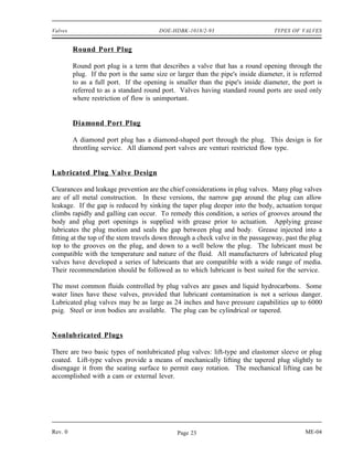 Valves                                  DOE-HDBK-1018/2-93                         TYPES OF VALVES


         Round Port Plug

         Round port plug is a term that describes a valve that has a round opening through the
         plug. If the port is the same size or larger than the pipe's inside diameter, it is referred
         to as a full port. If the opening is smaller than the pipe's inside diameter, the port is
         referred to as a standard round port. Valves having standard round ports are used only
         where restriction of flow is unimportant.


         Diamond Port Plug

         A diamond port plug has a diamond-shaped port through the plug. This design is for
         throttling service. All diamond port valves are venturi restricted flow type.


Lubricated Plug Valve Design

Clearances and leakage prevention are the chief considerations in plug valves. Many plug valves
are of all metal construction. In these versions, the narrow gap around the plug can allow
leakage. If the gap is reduced by sinking the taper plug deeper into the body, actuation torque
climbs rapidly and galling can occur. To remedy this condition, a series of grooves around the
body and plug port openings is supplied with grease prior to actuation. Applying grease
lubricates the plug motion and seals the gap between plug and body. Grease injected into a
fitting at the top of the stem travels down through a check valve in the passageway, past the plug
top to the grooves on the plug, and down to a well below the plug. The lubricant must be
compatible with the temperature and nature of the fluid. All manufacturers of lubricated plug
valves have developed a series of lubricants that are compatible with a wide range of media.
Their recommendation should be followed as to which lubricant is best suited for the service.

The most common fluids controlled by plug valves are gases and liquid hydrocarbons. Some
water lines have these valves, provided that lubricant contamination is not a serious danger.
Lubricated plug valves may be as large as 24 inches and have pressure capabilities up to 6000
psig. Steel or iron bodies are available. The plug can be cylindrical or tapered.


Nonlubricated Plugs

There are two basic types of nonlubricated plug valves: lift-type and elastomer sleeve or plug
coated. Lift-type valves provide a means of mechanically lifting the tapered plug slightly to
disengage it from the seating surface to permit easy rotation. The mechanical lifting can be
accomplished with a cam or external lever.




Rev. 0                                         Page 23                                        ME-04
 