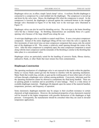 Valves                                  DOE-HDBK-1018/2-93                         TYPES OF VALVES


Diaphragm valves are, in effect, simple "pinch clamp" valves. A resilient, flexible diaphragm is
connected to a compressor by a stud molded into the diaphragm. The compressor is moved up
and down by the valve stem. Hence, the diaphragm lifts when the compressor is raised. As the
compressor is lowered, the diaphragm is pressed against the contoured bottom in the straight
through valve illustrated in Figure 14 or the body weir in the weir-type valve illustrated in
Figure 15.

Diaphragm valves can also be used for throttling service. The weir-type is the better throttling
valve but has a limited range. Its throttling characteristics are essentially those of a quick-
opening valve because of the large shutoff area along the seat.

A weir-type diaphragm valve is available to control small flows. It uses a two-piece compressor
component. Instead of the entire diaphragm lifting off the weir when the valve is opened, the
first increments of stem travel raise an inner compressor component that causes only the central
part of the diaphragm to lift. This creates a relatively small opening through the center of the
valve. After the inner compressor is completely open, the outer compressor component is raised
along with the inner compressor and the remainder of the throttling is similar to the throttling that
takes place in a conventional valve.

Diaphragm valves are particularly suited for the handling of corrosive fluids, fibrous slurries,
radioactive fluids, or other fluids that must remain free from contamination.


Diaphragm Construction

The operating mechanism of a diaphragm valve is not exposed to the media within the pipeline.
Sticky or viscous fluids cannot get into the bonnet to interfere with the operating mechanism.
Many fluids that would clog, corrode, or gum up the working parts of most other types of valves
will pass through a diaphragm valve without causing problems. Conversely, lubricants used for
the operating mechanism cannot be allowed to contaminate the fluid being handled. There are
no packing glands to maintain and no possibility of stem leakage. There is a wide choice of
available diaphragm materials. Diaphragm life depends upon the nature of the material handled,
temperature, pressure, and frequency of operation.

Some elastomeric diaphragm materials may be unique in their excellent resistance to certain
chemicals at high temperatures. However, the mechanical properties of any elastomeric material
will be lowered at the higher temperature with possible destruction of the diaphragm at high
pressure. Consequently, the manufacturer should be consulted when they are used in elevated
temperature applications.




Rev. 0                                        Page 25                                         ME-04
 