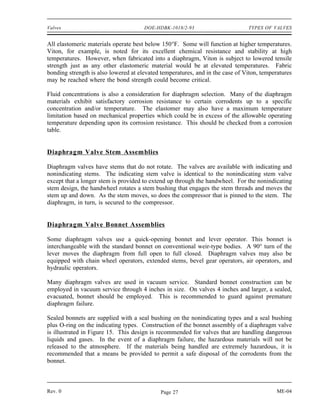 Valves                                DOE-HDBK-1018/2-93                       TYPES OF VALVES


All elastomeric materials operate best below 150°F. Some will function at higher temperatures.
Viton, for example, is noted for its excellent chemical resistance and stability at high
temperatures. However, when fabricated into a diaphragm, Viton is subject to lowered tensile
strength just as any other elastomeric material would be at elevated temperatures. Fabric
bonding strength is also lowered at elevated temperatures, and in the case of Viton, temperatures
may be reached where the bond strength could become critical.

Fluid concentrations is also a consideration for diaphragm selection. Many of the diaphragm
materials exhibit satisfactory corrosion resistance to certain corrodents up to a specific
concentration and/or temperature. The elastomer may also have a maximum temperature
limitation based on mechanical properties which could be in excess of the allowable operating
temperature depending upon its corrosion resistance. This should be checked from a corrosion
table.


Diaphragm Valve Stem Assemblies

Diaphragm valves have stems that do not rotate. The valves are available with indicating and
nonindicating stems. The indicating stem valve is identical to the nonindicating stem valve
except that a longer stem is provided to extend up through the handwheel. For the nonindicating
stem design, the handwheel rotates a stem bushing that engages the stem threads and moves the
stem up and down. As the stem moves, so does the compressor that is pinned to the stem. The
diaphragm, in turn, is secured to the compressor.


Diaphragm Valve Bonnet Assemblies

Some diaphragm valves use a quick-opening bonnet and lever operator. This bonnet is
interchangeable with the standard bonnet on conventional weir-type bodies. A 90° turn of the
lever moves the diaphragm from full open to full closed. Diaphragm valves may also be
equipped with chain wheel operators, extended stems, bevel gear operators, air operators, and
hydraulic operators.

Many diaphragm valves are used in vacuum service. Standard bonnet construction can be
employed in vacuum service through 4 inches in size. On valves 4 inches and larger, a sealed,
evacuated, bonnet should be employed. This is recommended to guard against premature
diaphragm failure.

Sealed bonnets are supplied with a seal bushing on the nonindicating types and a seal bushing
plus O-ring on the indicating types. Construction of the bonnet assembly of a diaphragm valve
is illustrated in Figure 15. This design is recommended for valves that are handling dangerous
liquids and gases. In the event of a diaphragm failure, the hazardous materials will not be
released to the atmosphere. If the materials being handled are extremely hazardous, it is
recommended that a means be provided to permit a safe disposal of the corrodents from the
bonnet.



Rev. 0                                       Page 27                                       ME-04
 
