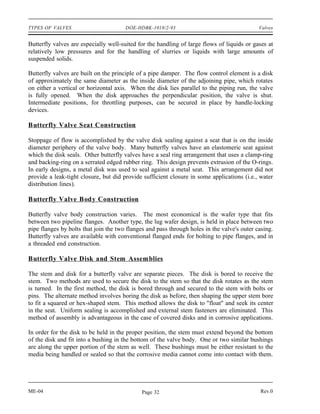 TYPES OF VALVES                        DOE-HDBK-1018/2-93                                    Valves


Butterfly valves are especially well-suited for the handling of large flows of liquids or gases at
relatively low pressures and for the handling of slurries or liquids with large amounts of
suspended solids.

Butterfly valves are built on the principle of a pipe damper. The flow control element is a disk
of approximately the same diameter as the inside diameter of the adjoining pipe, which rotates
on either a vertical or horizontal axis. When the disk lies parallel to the piping run, the valve
is fully opened. When the disk approaches the perpendicular position, the valve is shut.
Intermediate positions, for throttling purposes, can be secured in place by handle-locking
devices.

Butterfly Valve Seat Construction

Stoppage of flow is accomplished by the valve disk sealing against a seat that is on the inside
diameter periphery of the valve body. Many butterfly valves have an elastomeric seat against
which the disk seals. Other butterfly valves have a seal ring arrangement that uses a clamp-ring
and backing-ring on a serrated edged rubber ring. This design prevents extrusion of the O-rings.
In early designs, a metal disk was used to seal against a metal seat. This arrangement did not
provide a leak-tight closure, but did provide sufficient closure in some applications (i.e., water
distribution lines).

Butterfly Valve Body Construction

Butterfly valve body construction varies. The most economical is the wafer type that fits
between two pipeline flanges. Another type, the lug wafer design, is held in place between two
pipe flanges by bolts that join the two flanges and pass through holes in the valve's outer casing.
Butterfly valves are available with conventional flanged ends for bolting to pipe flanges, and in
a threaded end construction.

Butterfly Valve Disk and Stem Assemblies

The stem and disk for a butterfly valve are separate pieces. The disk is bored to receive the
stem. Two methods are used to secure the disk to the stem so that the disk rotates as the stem
is turned. In the first method, the disk is bored through and secured to the stem with bolts or
pins. The alternate method involves boring the disk as before, then shaping the upper stem bore
to fit a squared or hex-shaped stem. This method allows the disk to "float" and seek its center
in the seat. Uniform sealing is accomplished and external stem fasteners are eliminated. This
method of assembly is advantageous in the case of covered disks and in corrosive applications.

In order for the disk to be held in the proper position, the stem must extend beyond the bottom
of the disk and fit into a bushing in the bottom of the valve body. One or two similar bushings
are along the upper portion of the stem as well. These bushings must be either resistant to the
media being handled or sealed so that the corrosive media cannot come into contact with them.




ME-04                                        Page 32                                         Rev.0
 