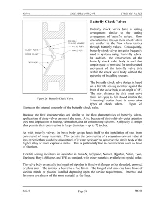 Valves                                 DOE-HDBK-1018/2-93                         TYPES OF VALVES


                                                        Butterfly Check Valves

                                                        Butterfly check valves have a seating
                                                        arrangement similar to the seating
                                                        arrangement of butterfly valves. Flow
                                                        characteristics through these check valves
                                                        are similar to the flow characteristics
                                                        through butterfly valves. Consequently,
                                                        butterfly check valves are quite frequently
                                                        used in systems using butterfly valves.
                                                        In addition, the construction of the
                                                        butterfly check valve body is such that
                                                        ample space is provided for unobstructed
                                                        movement of the butterfly valve disk
                                                        within the check valve body without the
                                                        necessity of installing spacers.

                                                        The butterfly check valve design is based
                                                        on a flexible sealing member against the
                                                        bore of the valve body at an angle of 45o.
                                                        The short distance the disk must move
             Figure 26 Butterfly Check Valve
                                                        from full open to full closed inhibits the
                                                        "slamming" action found in some other
                                                        types of check valves.         Figure 26
illustrates the internal assembly of the butterfly check valve.

Because the flow characteristics are similar to the flow characteristics of butterfly valves,
applications of these valves are much the same. Also, because of their relatively quiet operation
they find application in heating, ventilation, and air conditioning systems. Simplicity of design
also permits their construction in large diameters - up to 72 inches.

As with butterfly valves, the basic body design lends itself to the installation of seat liners
constructed of many materials. This permits the construction of a corrosion-resistant valve at
less expense than would be encountered if it were necessary to construct the entire body of the
higher alloy or more expensive metal. This is particularly true in constructions such as those
of titanium.

Flexible sealing members are available in Buna-N, Neoprene, Nordel, Hypalon, Viton, Tyon,
Urethane, Butyl, Silicone, and TFE as standard, with other materials available on special order.

The valve body essentially is a length of pipe that is fitted with flanges or has threaded, grooved,
or plain ends. The interior is bored to a fine finish. The flanged end units can have liners of
various metals or plastics installed depending upon the service requirements. Internals and
fasteners are always of the same material as the liner.




Rev. 0                                        Page 39                                        ME-04
 