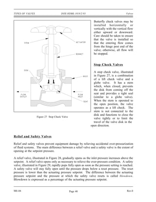 TYPES OF VALVES                        DOE-HDBK-1018/2-93                                     Valves


                                                                   Butterfly check valves may be
                                                                   installed horizontally or
                                                                   vertically with the vertical flow
                                                                   either upward or downward.
                                                                   Care should be taken to ensure
                                                                   that the valve is installed so
                                                                   that the entering flow comes
                                                                   from the hinge post end of the
                                                                   valve; otherwise, all flow will
                                                                   be stopped.


                                                                   Stop Check Valves

                                                                  A stop check valve, illustrated
                                                                  in Figure 27, is a combination
                                                                  of a lift check valve and a
                                                                  globe valve. It has a stem
                                                                  which, when closed, prevents
                                                                  the disk from coming off the
                                                                  seat and provides a tight seal
                                                                  (similar to a globe valve).
                                                                  When the stem is operated to
                                                                  the open position, the valve
                                                                  operates as a lift check. The
                                                                  stem is not connected to the
                                                                  disk and functions to close the
                   Figure 27 Stop Check Valve
                                                                  valve tightly or to limit the
                                                                  travel of the valve disk in the
                                                                open direction.


Relief and Safety Valves

Relief and safety valves prevent equipment damage by relieving accidental over-pressurization
of fluid systems. The main difference between a relief valve and a safety valve is the extent of
opening at the setpoint pressure.

A relief valve, illustrated in Figure 28, gradually opens as the inlet pressure increases above the
setpoint. A relief valve opens only as necessary to relieve the over-pressure condition. A safety
valve, illustrated in Figure 29, rapidly pops fully open as soon as the pressure setting is reached.
A safety valve will stay fully open until the pressure drops below a reset pressure. The reset
pressure is lower than the actuating pressure setpoint. The difference between the actuating
pressure setpoint and the pressure at which the safety valve resets is called blowdown.
Blowdown is expressed as a percentage of the actuating pressure setpoint.


ME-04                                           Page 40                                       Rev.0
 
