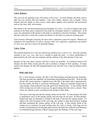 Valves                                  DOE-HDBK-1018/2-93      VALVE FUNCTIONS AND BASIC PARTS


Valve Bonnet

The cover for the opening in the valve body is the bonnet. In some designs, the body itself is
split into two sections that bolt together. Like valve bodies, bonnets vary in design. Some
bonnets function simply as valve covers, while others support valve internals and accessories
such as the stem, disk, and actuator.

The bonnet is the second principal pressure boundary of a valve. It is cast or forged of the same
material as the body and is connected to the body by a threaded, bolted, or welded joint. In all
cases, the attachment of the bonnet to the body is considered a pressure boundary. This means
that the weld joint or bolts that connect the bonnet to the body are pressure-retaining parts.

Valve bonnets, although a necessity for most valves, represent a cause for concern. Bonnets can
complicate the manufacture of valves, increase valve size, represent a significant cost portion
of valve cost, and are a source for potential leakage.

Valve Trim

The internal elements of a valve are collectively referred to as a valve's trim . The trim typically
includes a disk, seat, stem, and sleeves needed to guide the stem. A valve's performance is
determined by the disk and seat interface and the relation of the disk position to the seat.

Because of the trim, basic motions and flow control are possible. In rotational motion trim
designs, the disk slides closely past the seat to produce a change in flow opening. In linear
motion trim designs, the disk lifts perpendicularly away from the seat so that an annular orifice
appears.

         Disk and Seat

         For a valve having a bonnet, the disk is the third primary principal pressure boundary.
         The disk provides the capability for permitting and prohibiting fluid flow. With the disk
         closed, full system pressure is applied across the disk if the outlet side is depressurized.
         For this reason, the disk is a pressure-retaining part. Disks are typically forged and, in
         some designs, hard-surfaced to provide good wear characteristics. A fine surface finish
         of the seating area of a disk is necessary for good sealing when the valve is closed. Most
         valves are named, in part, according to the design of their disks.

         The seat or seal rings provide the seating surface for the disk. In some designs, the body
         is machined to serve as the seating surface and seal rings are not used. In other designs,
         forged seal rings are threaded or welded to the body to provide the seating surface. To
         improve the wear-resistance of the seal rings, the surface is often hard-faced by welding
         and then machining the contact surface of the seal ring. A fine surface finish of the
         seating area is necessary for good sealing when the valve is closed. Seal rings are not
         usually considered pressure boundary parts because the body has sufficient wall thickness
         to withstand design pressure without relying upon the thickness of the seal rings.


Rev. 0                                          Page 3                                        ME-04
 