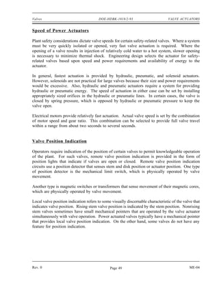 Valves                                 DOE-HDBK-1018/2-93                        VALVE ACTUATORS


Speed of Power Actuators

Plant safety considerations dictate valve speeds for certain safety-related valves. Where a system
must be very quickly isolated or opened, very fast valve actuation is required. Where the
opening of a valve results in injection of relatively cold water to a hot system, slower opening
is necessary to minimize thermal shock. Engineering design selects the actuator for safety-
related valves based upon speed and power requirements and availability of energy to the
actuator.

In general, fastest actuation is provided by hydraulic, pneumatic, and solenoid actuators.
However, solenoids are not practical for large valves because their size and power requirements
would be excessive. Also, hydraulic and pneumatic actuators require a system for providing
hydraulic or pneumatic energy. The speed of actuation in either case can be set by installing
appropriately sized orifices in the hydraulic or pneumatic lines. In certain cases, the valve is
closed by spring pressure, which is opposed by hydraulic or pneumatic pressure to keep the
valve open.

Electrical motors provide relatively fast actuation. Actual valve speed is set by the combination
of motor speed and gear ratio. This combination can be selected to provide full valve travel
within a range from about two seconds to several seconds.


Valve Position Indication

Operators require indication of the position of certain valves to permit knowledgeable operation
of the plant. For such valves, remote valve position indication is provided in the form of
position lights that indicate if valves are open or closed. Remote valve position indication
circuits use a position detector that senses stem and disk position or actuator position. One type
of position detector is the mechanical limit switch, which is physically operated by valve
movement.

Another type is magnetic switches or transformers that sense movement of their magnetic cores,
which are physically operated by valve movement.

Local valve position indication refers to some visually discernable characteristic of the valve that
indicates valve position. Rising stem valve position is indicated by the stem position. Nonrising
stem valves sometimes have small mechanical pointers that are operated by the valve actuator
simultaneously with valve operation. Power actuated valves typically have a mechanical pointer
that provides local valve position indication. On the other hand, some valves do not have any
feature for position indication.




Rev. 0                                        Page 49                                        ME-04
 
