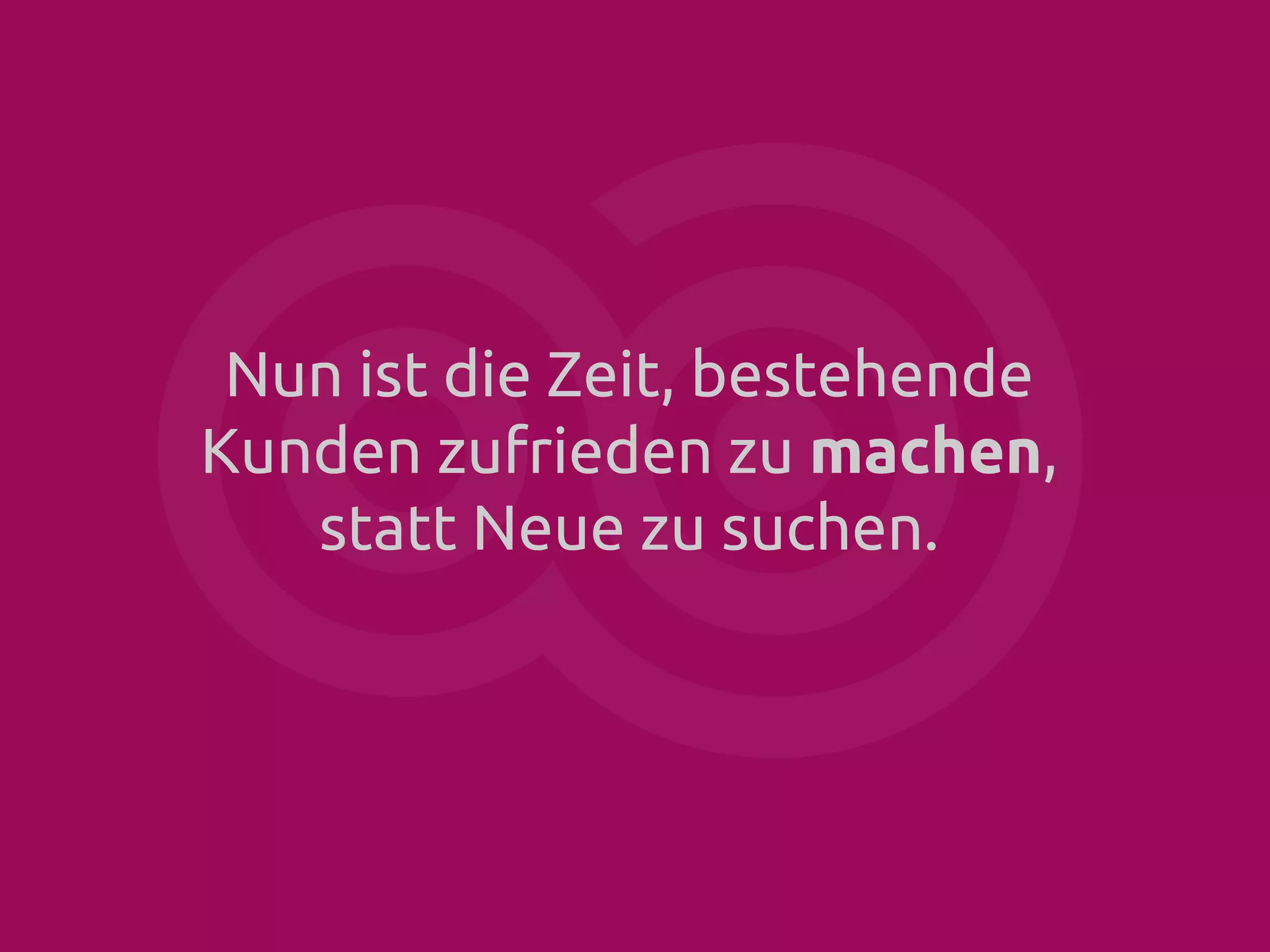 Nun ist die Zeit, bestehende
Kunden zufrieden zu machen,
statt Neue zu suchen.

 