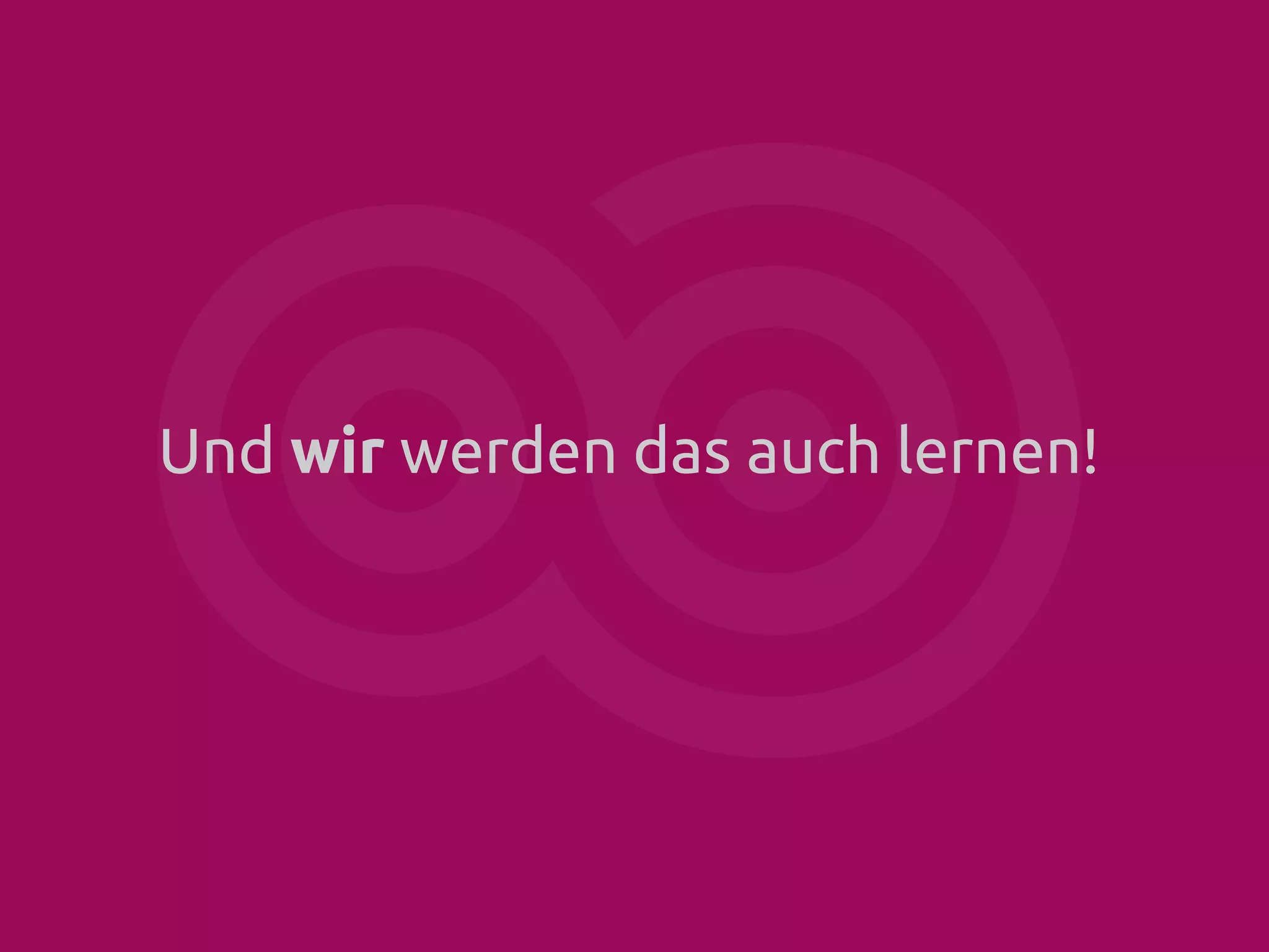 Und wir werden das auch lernen!

 