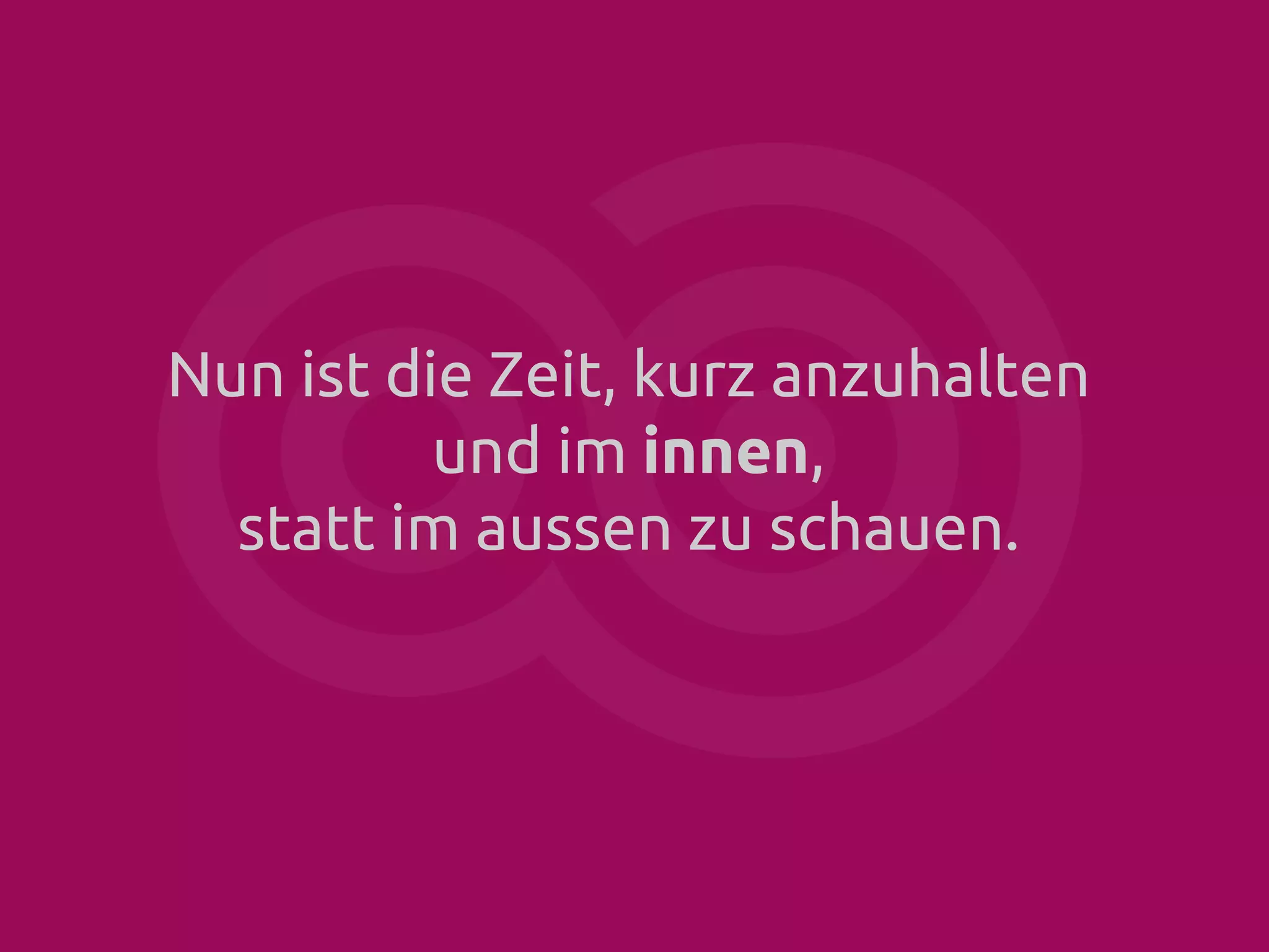 Nun ist die Zeit, kurz anzuhalten
und im innen,
statt im aussen zu schauen.

 