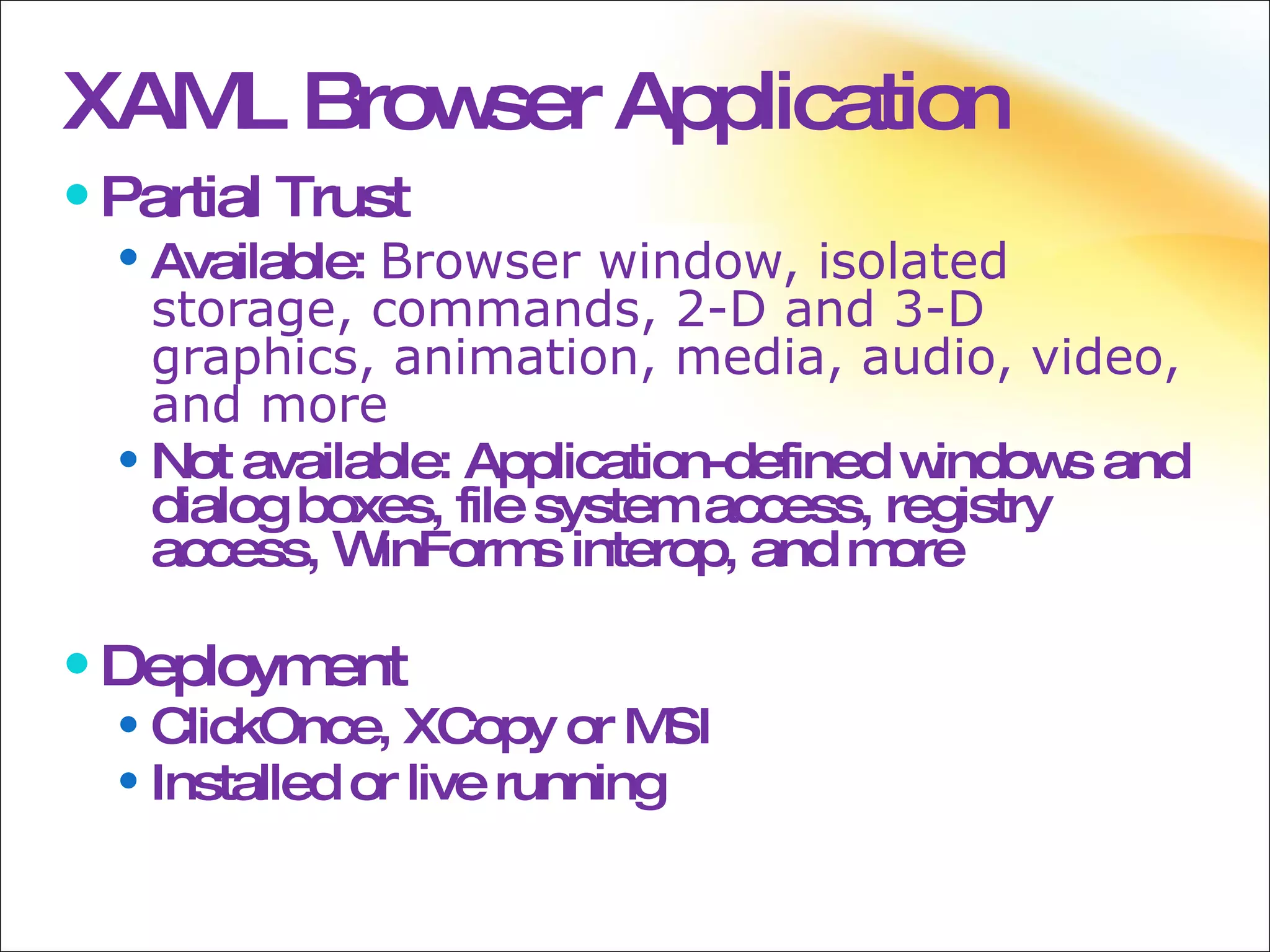 XAML Browser Application Partial Trust Available:  Browser window, isolated storage, commands, 2-D and 3-D graphics, animation, media, audio, video, and more Not available: Application-defined windows and dialog boxes, file system access, registry access, WinForms interop, and more Deployment ClickOnce, XCopy or MSI Installed or live running 