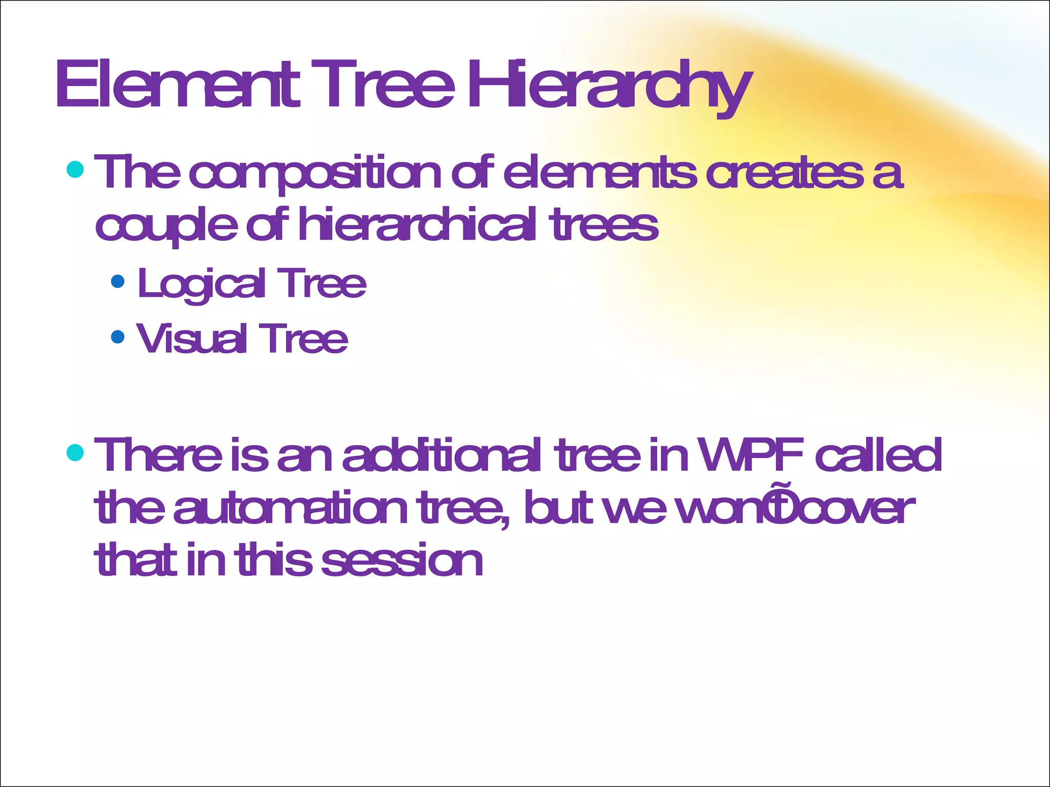Element Tree Hierarchy The composition of elements creates a couple of hierarchical trees Logical Tree Visual Tree There is an additional tree in WPF called the automation tree, but we won’t cover that in this session 