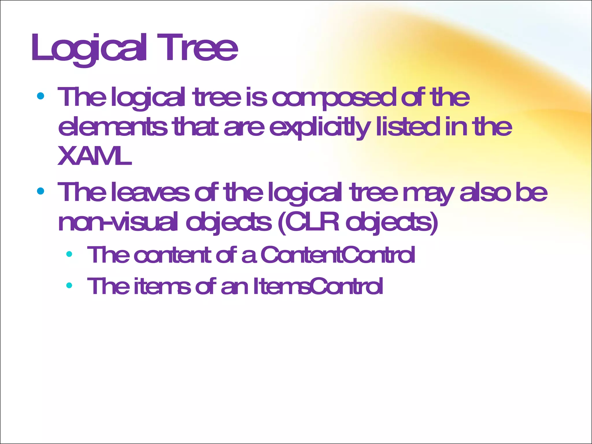 Logical Tree The logical tree is composed of the elements that are explicitly listed in the XAML The leaves of the logical tree may also be non-visual objects (CLR objects) The content of a ContentControl The items of an ItemsControl 