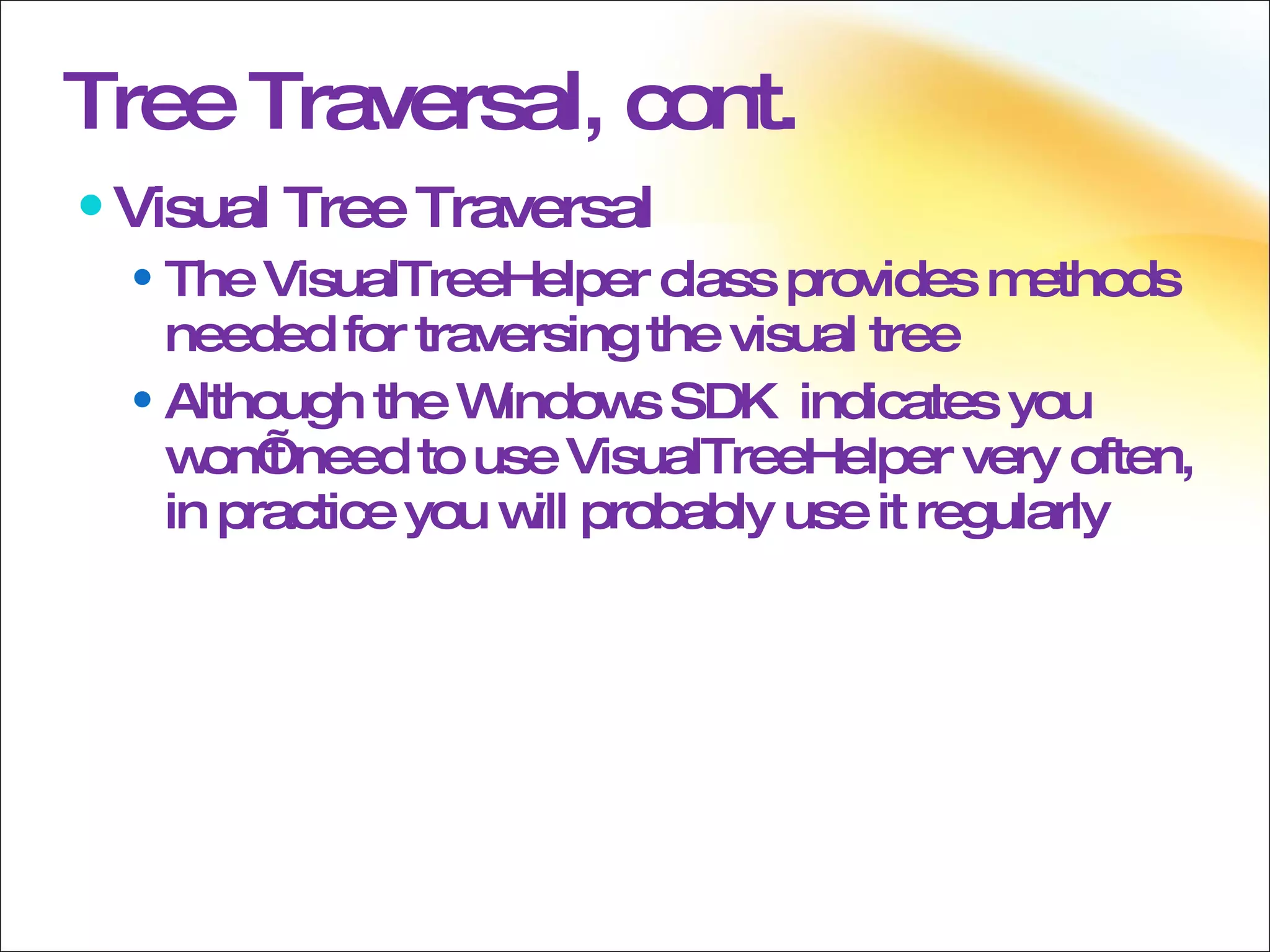 Tree Traversal, cont. Visual Tree Traversal The VisualTreeHelper class provides methods needed for traversing the visual tree Although the Windows SDK  indicates you won’t need to use VisualTreeHelper very often, in practice you will probably use it regularly 