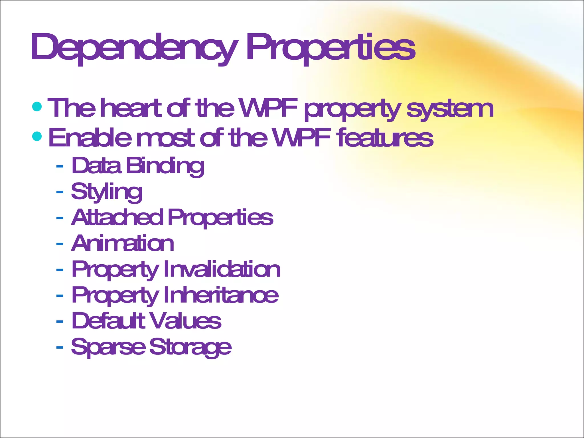 Dependency Properties The heart of the WPF property system Enable most of the WPF features Data Binding Styling Attached Properties Animation Property Invalidation Property Inheritance Default Values Sparse Storage 
