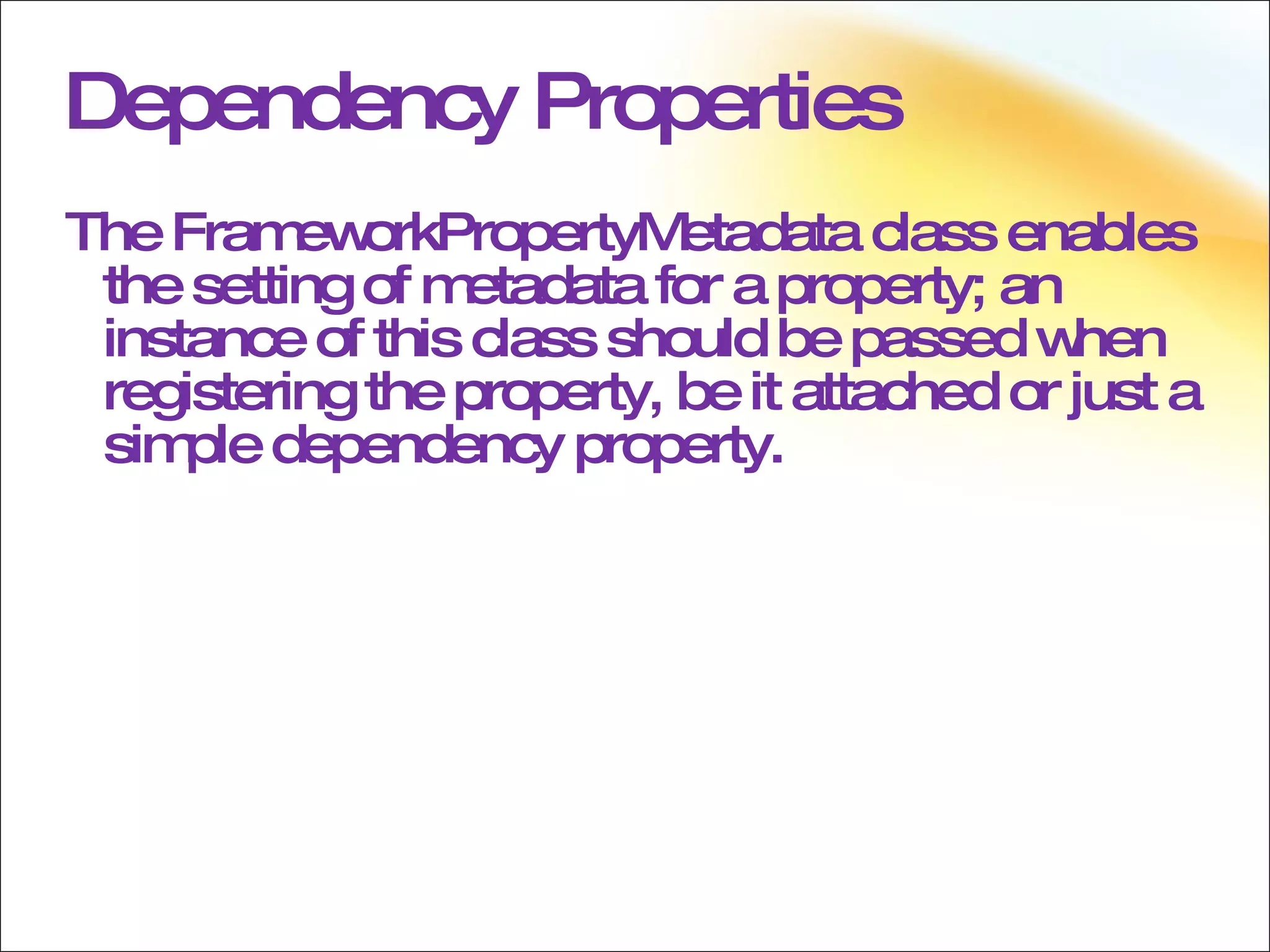 Dependency Properties The FrameworkPropertyMetadata class enables the setting of metadata for a property; an instance of this class should be passed when registering the property, be it attached or just a simple dependency property. 