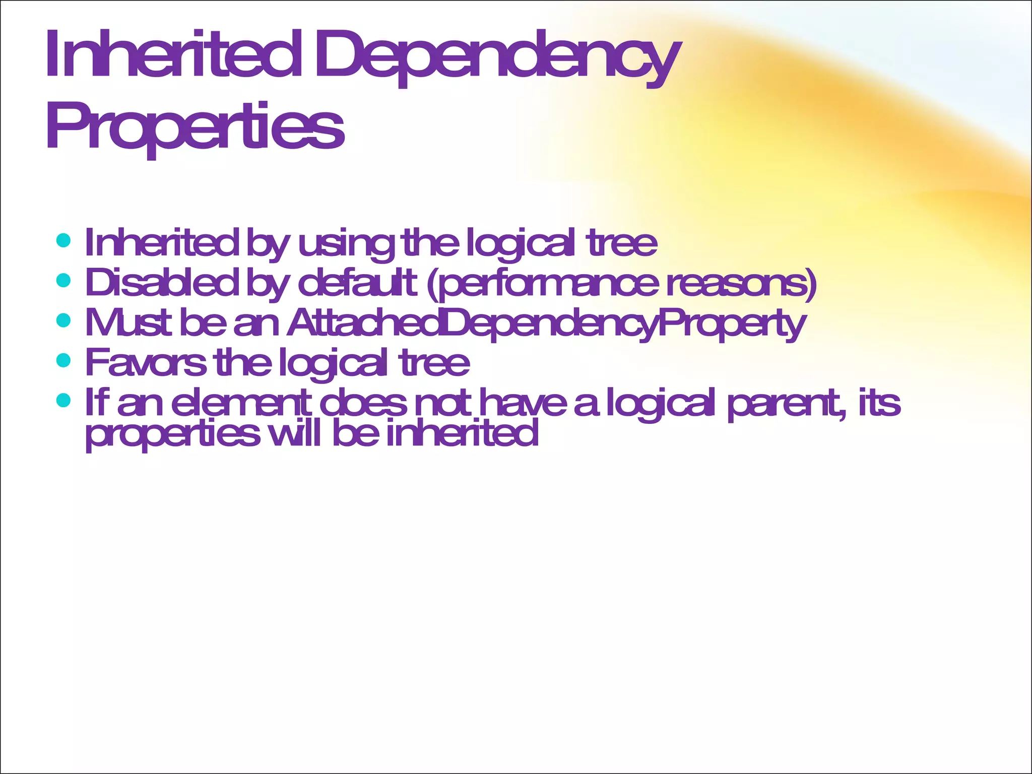 Inherited Dependency Properties Inherited by using the logical tree Disabled by default (performance reasons)  Must be an AttachedDependencyProperty Favors the logical tree If an element does not have a logical parent, its properties will be inherited 