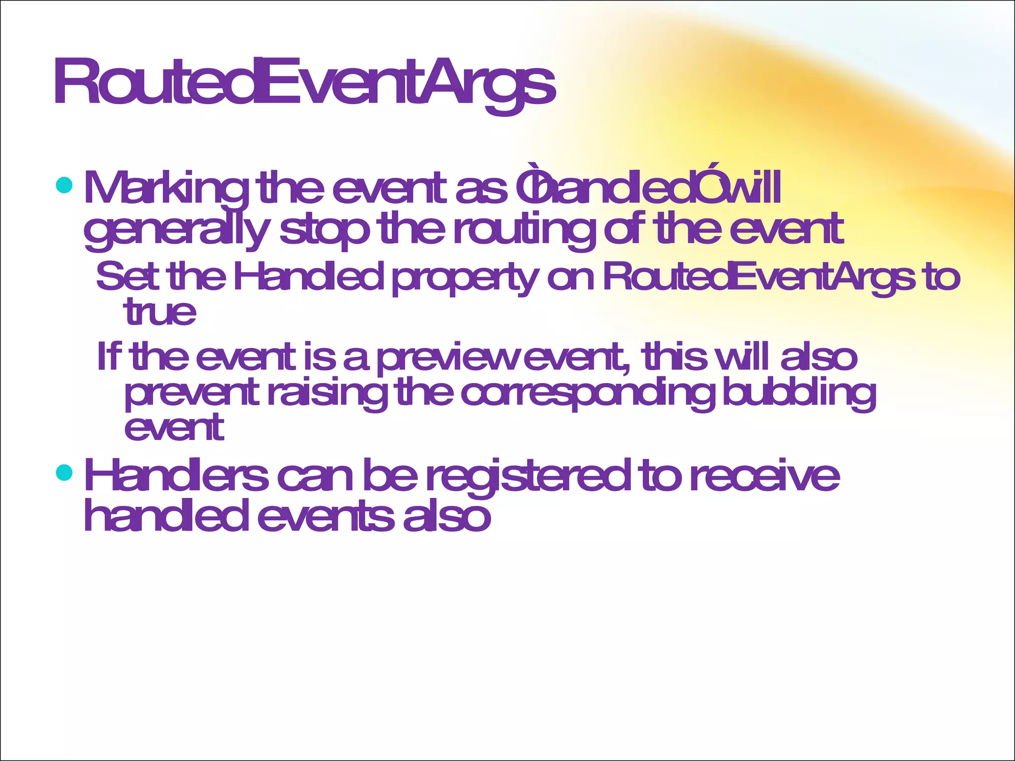 RoutedEventArgs Marking the event as “handled” will generally stop the routing of the event Set the Handled property on RoutedEventArgs to true If the event is a preview event, this will also prevent raising the corresponding bubbling event Handlers can be registered to receive handled events also 