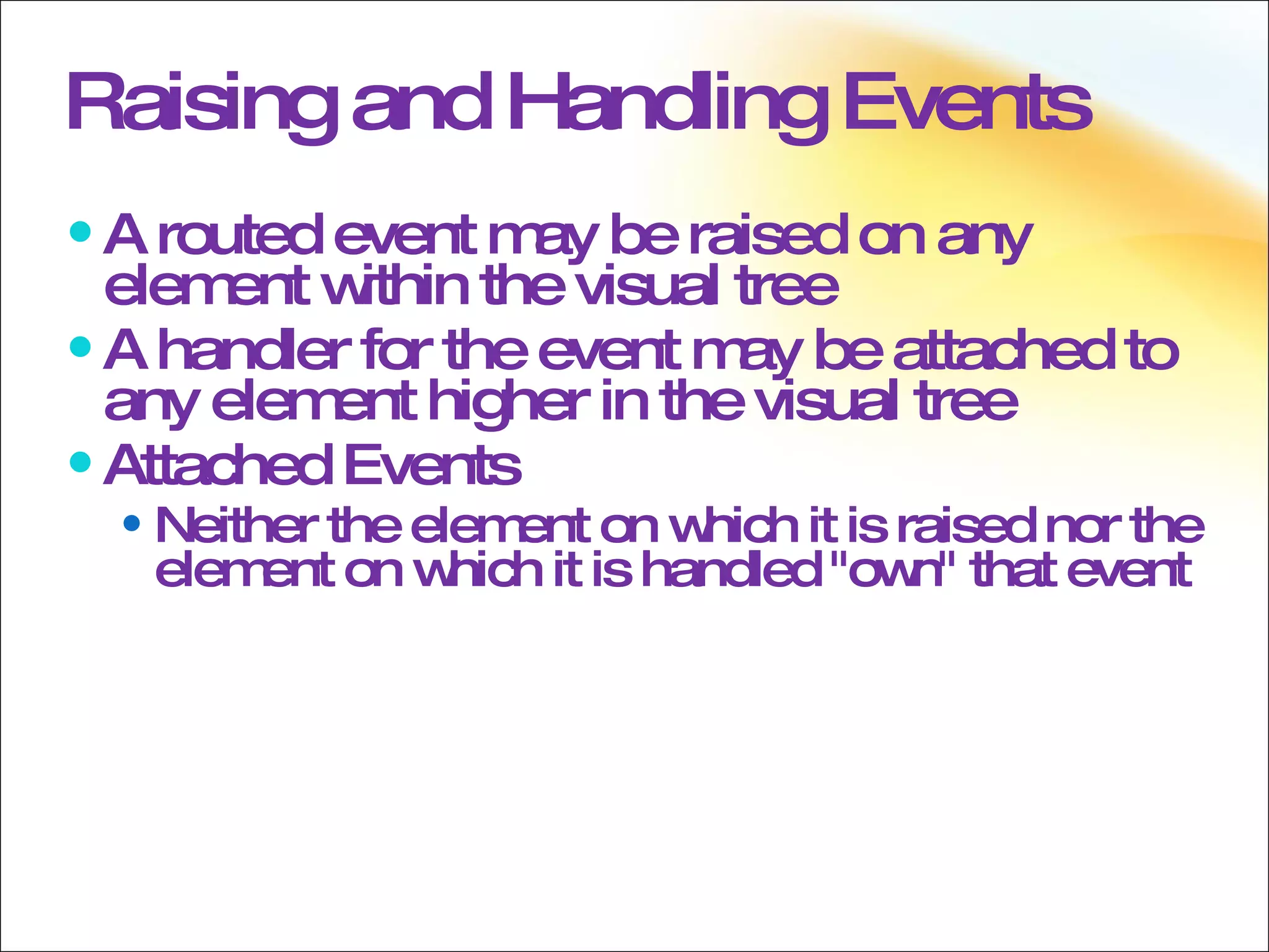 Raising and Handling Events A routed event may be raised on any element within the visual tree A handler for the event may be attached to any element higher in the visual tree Attached Events Neither the element on which it is raised nor the element on which it is handled &quot;own&quot; that event 