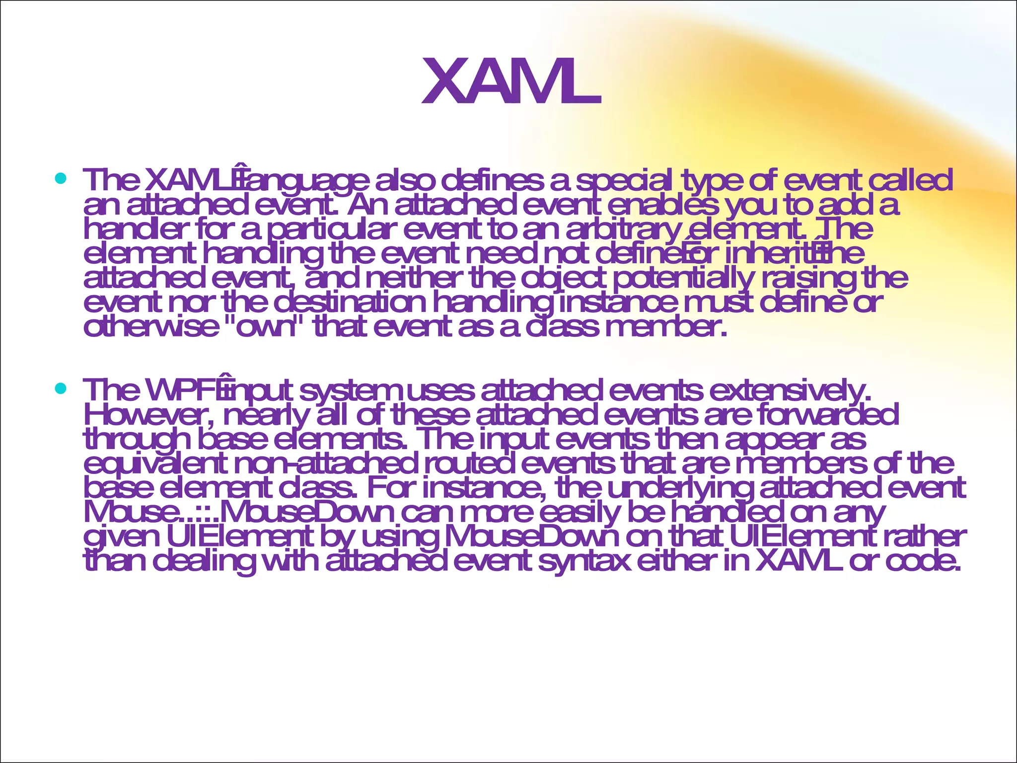 XAML The XAML language also defines a special type of event called an attached event. An attached event enables you to add a handler for a particular event to an arbitrary element. The element handling the event need not define or inherit the attached event, and neither the object potentially raising the event nor the destination handling instance must define or otherwise &quot;own&quot; that event as a class member.  The WPF input system uses attached events extensively. However, nearly all of these attached events are forwarded through base elements. The input events then appear as equivalent non-attached routed events that are members of the base element class. For instance, the underlying attached event Mouse..::.MouseDown can more easily be handled on any given UIElement by using MouseDown on that UIElement rather than dealing with attached event syntax either in XAML or code. 