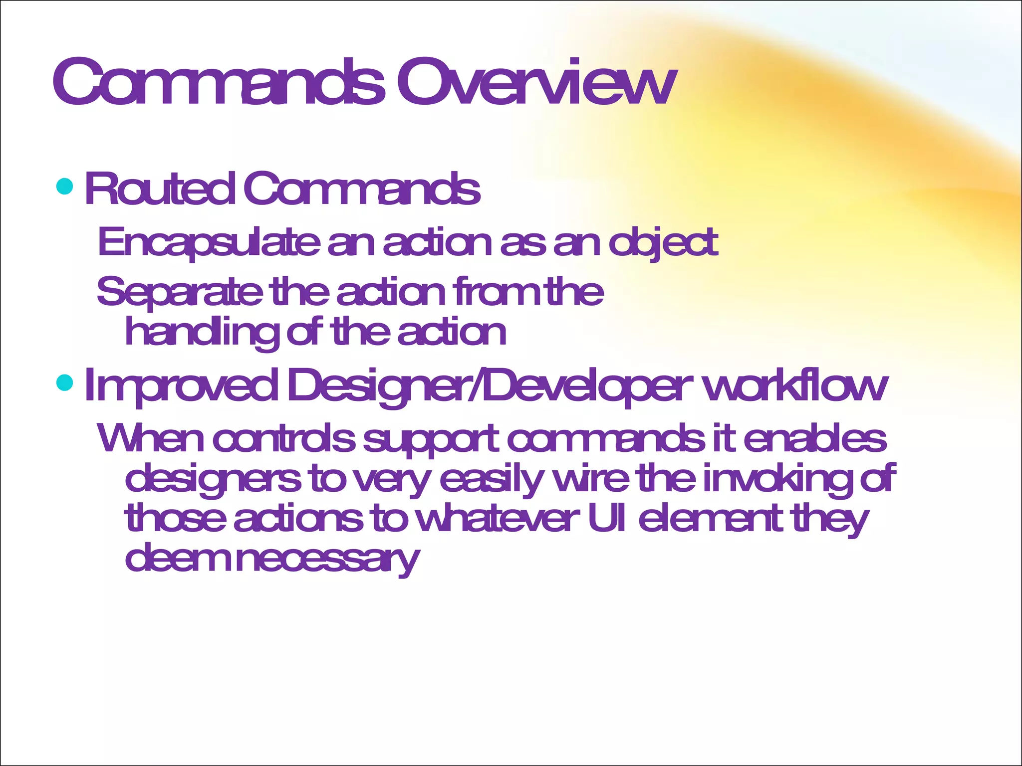Commands Overview Routed Commands Encapsulate an action as an object Separate the action from the  handling of the action Improved Designer/Developer workflow When controls support commands it enables designers to very easily wire the invoking of those actions to whatever UI element they deem necessary 