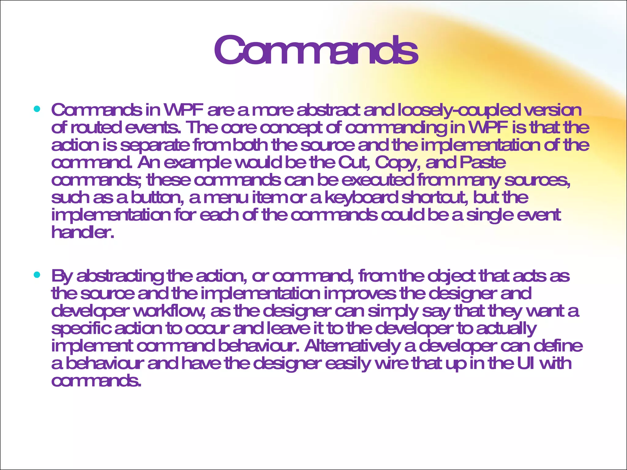 Commands Commands in WPF are a more abstract and loosely-coupled version of routed events. The core concept of commanding in WPF is that the action is separate from both the source and the implementation of the command. An example would be the Cut, Copy, and Paste commands; these commands can be executed from many sources, such as a button, a menu item or a keyboard shortcut, but the implementation for each of the commands could be a single event handler. By abstracting the action, or command, from the object that acts as the source and the implementation improves the designer and developer workflow, as the designer can simply say that they want a specific action to occur and leave it to the developer to actually implement command behaviour. Alternatively a developer can define a behaviour and have the designer easily wire that up in the UI with commands. 